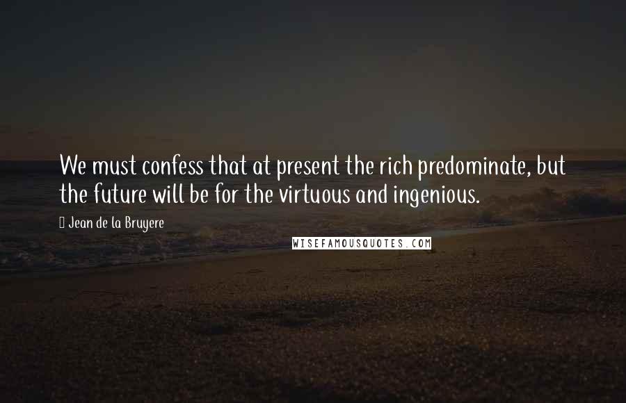 Jean De La Bruyere Quotes: We must confess that at present the rich predominate, but the future will be for the virtuous and ingenious.
