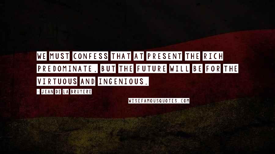 Jean De La Bruyere Quotes: We must confess that at present the rich predominate, but the future will be for the virtuous and ingenious.