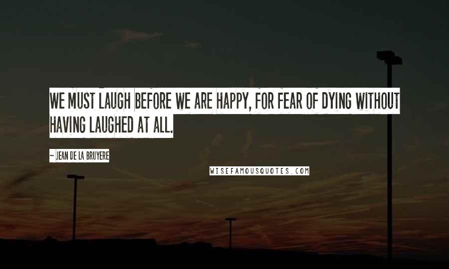 Jean De La Bruyere Quotes: We must laugh before we are happy, for fear of dying without having laughed at all.