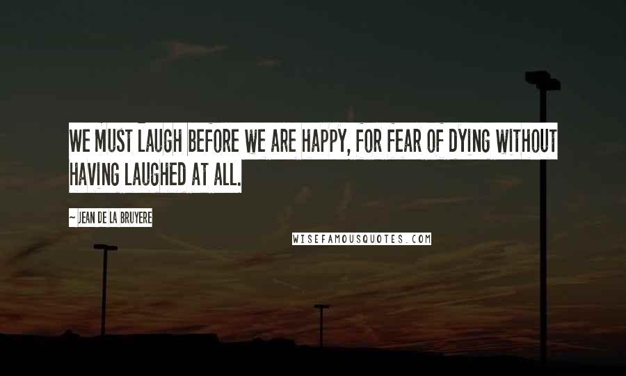 Jean De La Bruyere Quotes: We must laugh before we are happy, for fear of dying without having laughed at all.