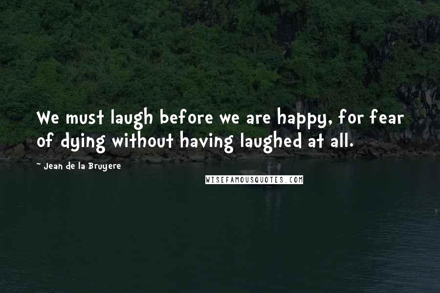 Jean De La Bruyere Quotes: We must laugh before we are happy, for fear of dying without having laughed at all.