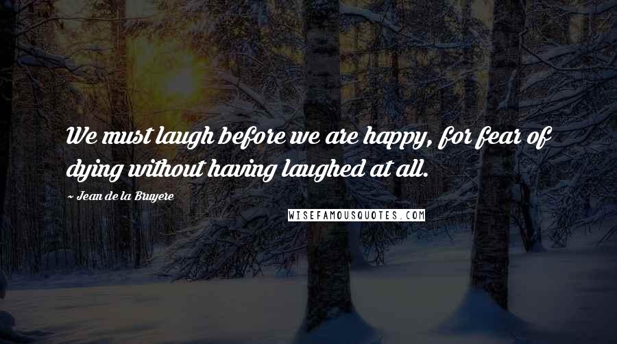 Jean De La Bruyere Quotes: We must laugh before we are happy, for fear of dying without having laughed at all.