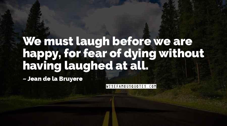 Jean De La Bruyere Quotes: We must laugh before we are happy, for fear of dying without having laughed at all.