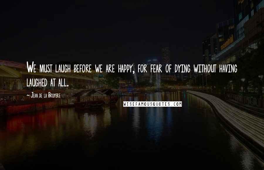 Jean De La Bruyere Quotes: We must laugh before we are happy, for fear of dying without having laughed at all.