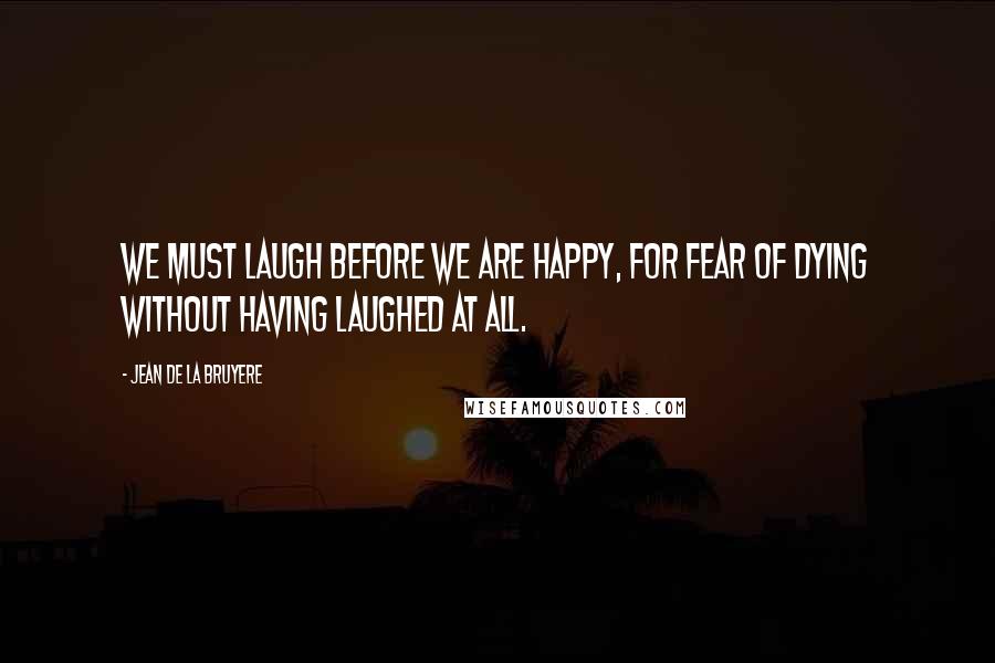 Jean De La Bruyere Quotes: We must laugh before we are happy, for fear of dying without having laughed at all.