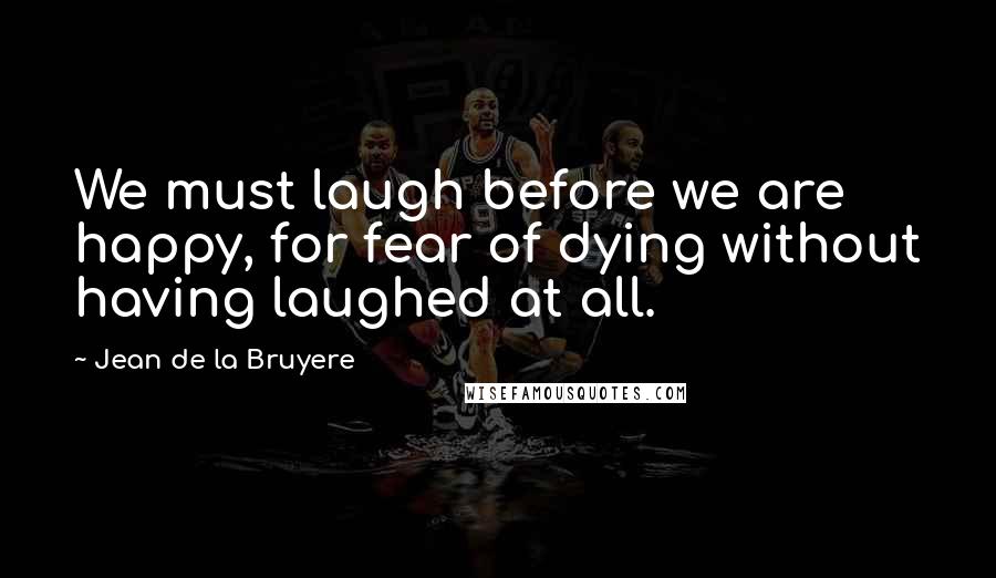 Jean De La Bruyere Quotes: We must laugh before we are happy, for fear of dying without having laughed at all.