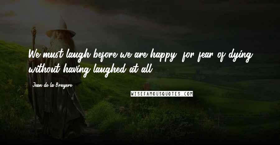 Jean De La Bruyere Quotes: We must laugh before we are happy, for fear of dying without having laughed at all.