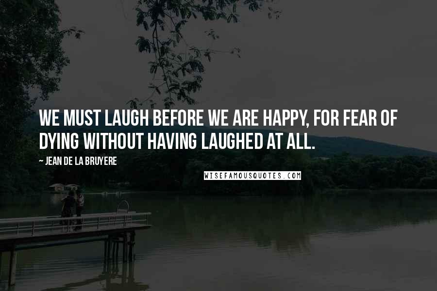 Jean De La Bruyere Quotes: We must laugh before we are happy, for fear of dying without having laughed at all.