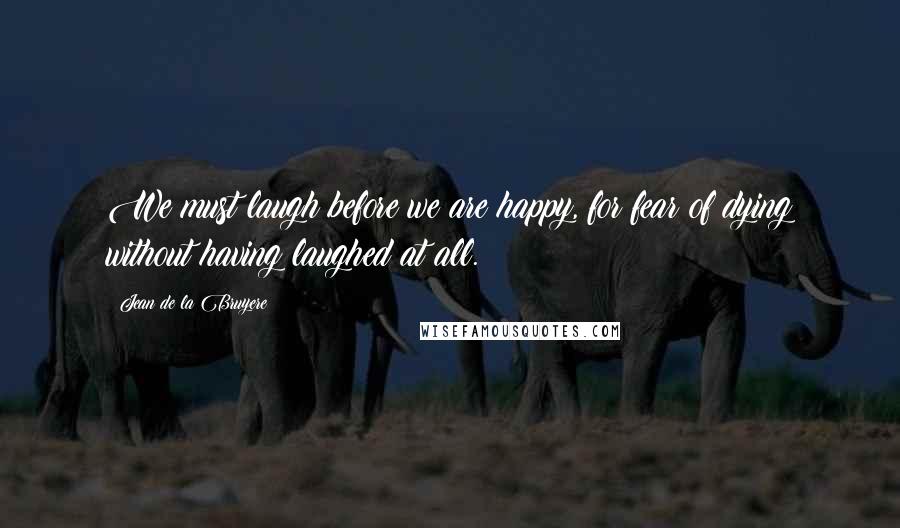 Jean De La Bruyere Quotes: We must laugh before we are happy, for fear of dying without having laughed at all.