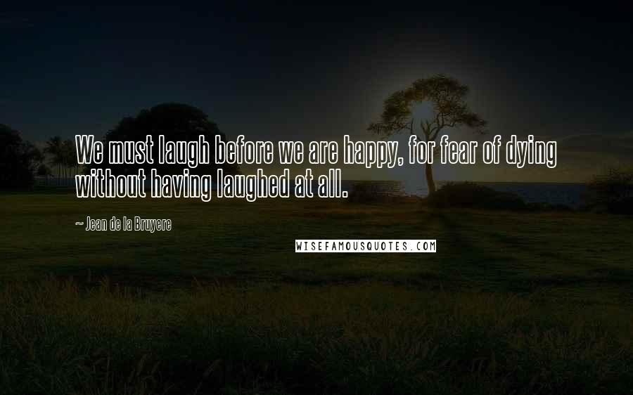 Jean De La Bruyere Quotes: We must laugh before we are happy, for fear of dying without having laughed at all.