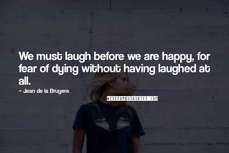 Jean De La Bruyere Quotes: We must laugh before we are happy, for fear of dying without having laughed at all.