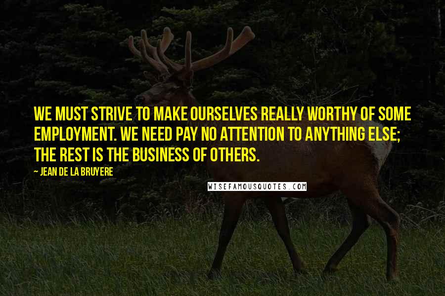 Jean De La Bruyere Quotes: We must strive to make ourselves really worthy of some employment. We need pay no attention to anything else; the rest is the business of others.