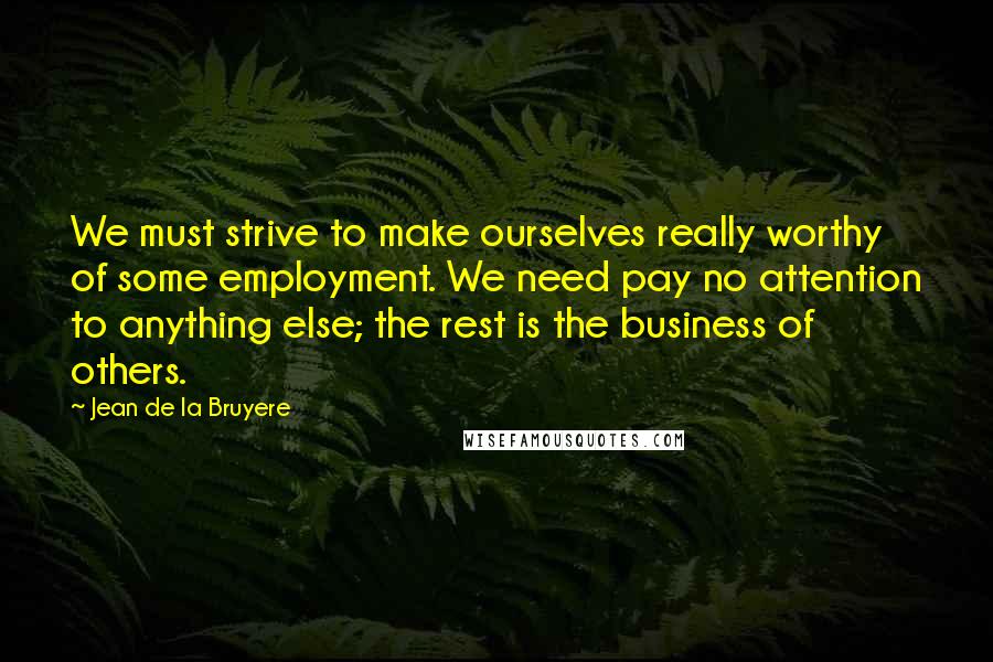 Jean De La Bruyere Quotes: We must strive to make ourselves really worthy of some employment. We need pay no attention to anything else; the rest is the business of others.
