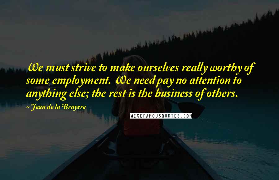 Jean De La Bruyere Quotes: We must strive to make ourselves really worthy of some employment. We need pay no attention to anything else; the rest is the business of others.