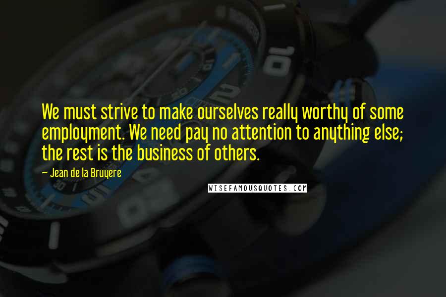 Jean De La Bruyere Quotes: We must strive to make ourselves really worthy of some employment. We need pay no attention to anything else; the rest is the business of others.