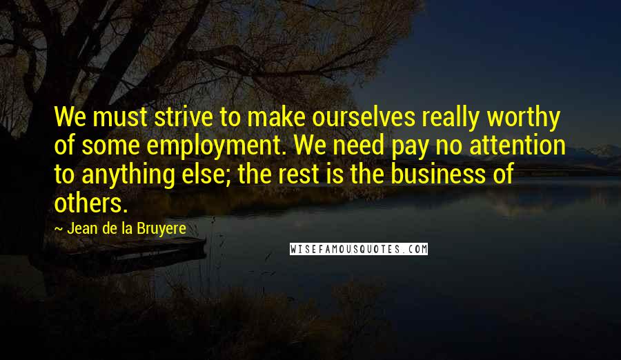 Jean De La Bruyere Quotes: We must strive to make ourselves really worthy of some employment. We need pay no attention to anything else; the rest is the business of others.