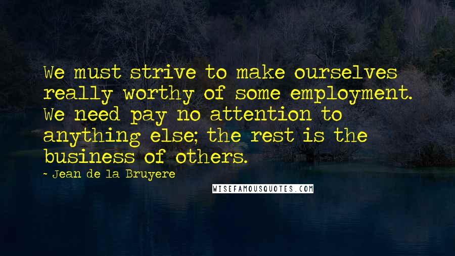Jean De La Bruyere Quotes: We must strive to make ourselves really worthy of some employment. We need pay no attention to anything else; the rest is the business of others.