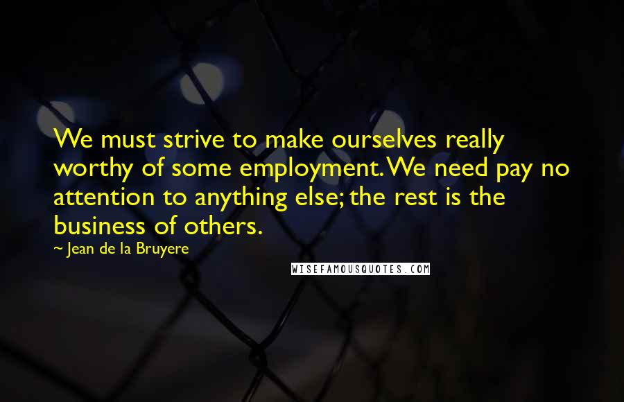Jean De La Bruyere Quotes: We must strive to make ourselves really worthy of some employment. We need pay no attention to anything else; the rest is the business of others.