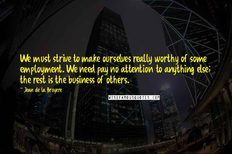 Jean De La Bruyere Quotes: We must strive to make ourselves really worthy of some employment. We need pay no attention to anything else; the rest is the business of others.
