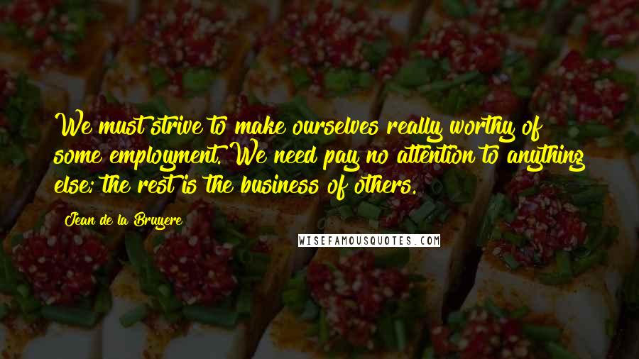 Jean De La Bruyere Quotes: We must strive to make ourselves really worthy of some employment. We need pay no attention to anything else; the rest is the business of others.