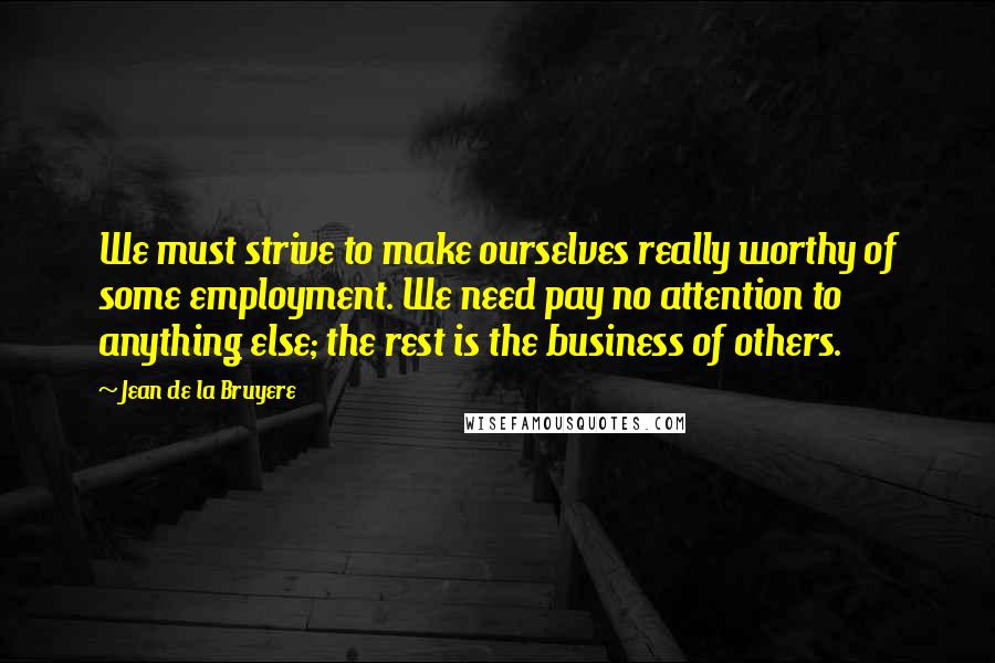Jean De La Bruyere Quotes: We must strive to make ourselves really worthy of some employment. We need pay no attention to anything else; the rest is the business of others.