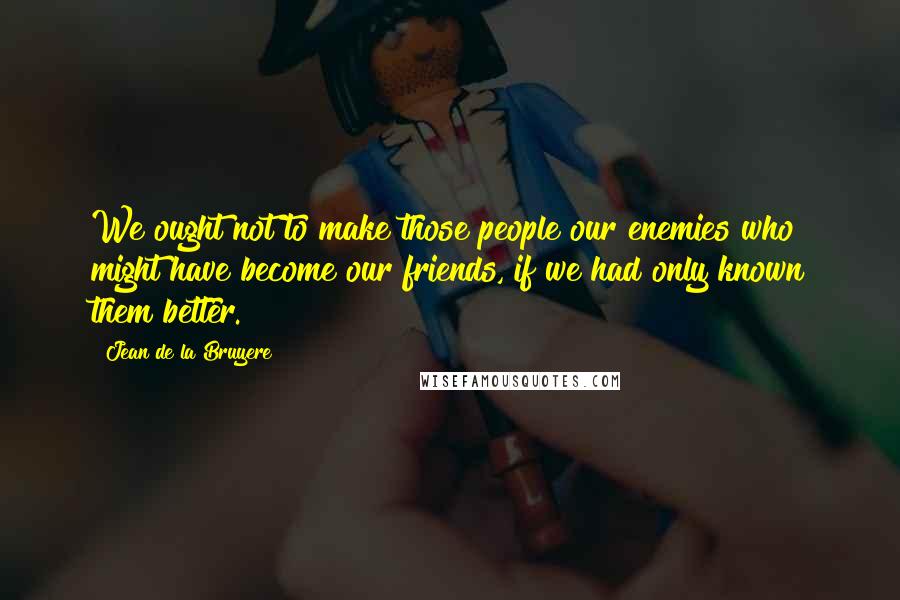 Jean De La Bruyere Quotes: We ought not to make those people our enemies who might have become our friends, if we had only known them better.