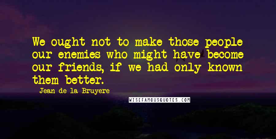 Jean De La Bruyere Quotes: We ought not to make those people our enemies who might have become our friends, if we had only known them better.
