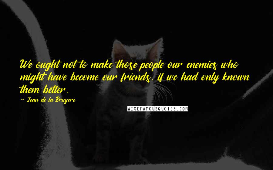 Jean De La Bruyere Quotes: We ought not to make those people our enemies who might have become our friends, if we had only known them better.
