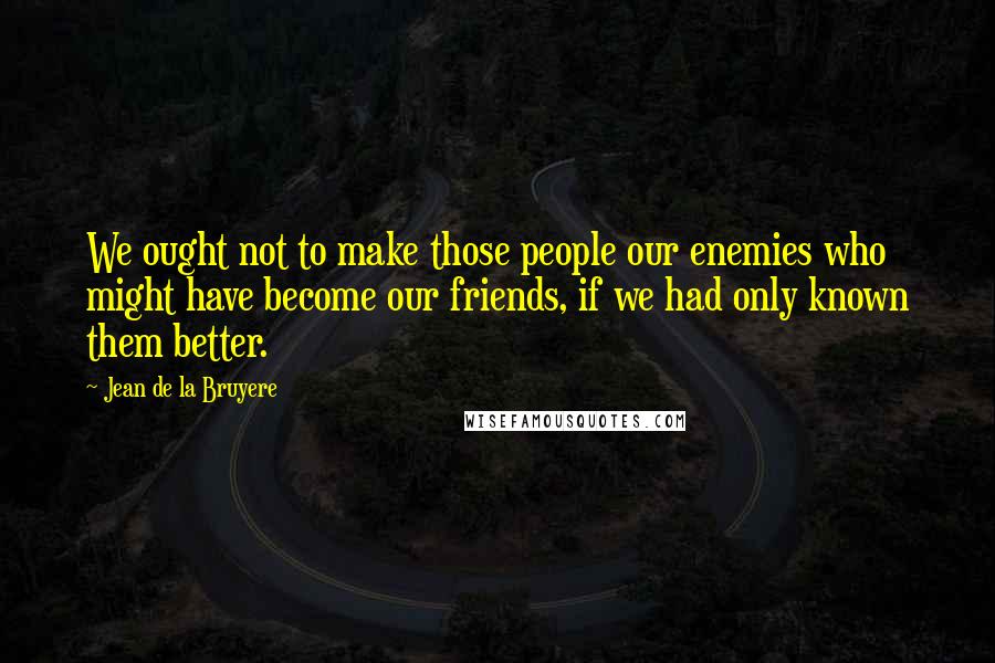 Jean De La Bruyere Quotes: We ought not to make those people our enemies who might have become our friends, if we had only known them better.