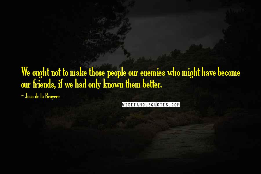 Jean De La Bruyere Quotes: We ought not to make those people our enemies who might have become our friends, if we had only known them better.