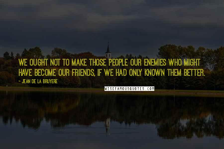 Jean De La Bruyere Quotes: We ought not to make those people our enemies who might have become our friends, if we had only known them better.