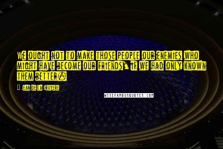 Jean De La Bruyere Quotes: We ought not to make those people our enemies who might have become our friends, if we had only known them better.