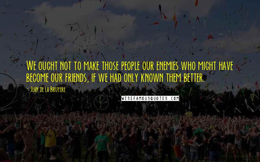 Jean De La Bruyere Quotes: We ought not to make those people our enemies who might have become our friends, if we had only known them better.