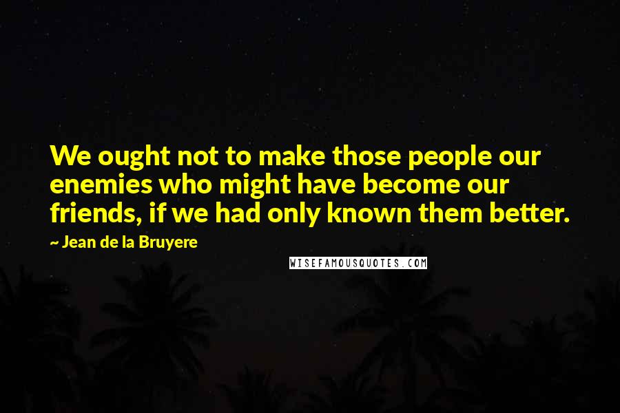 Jean De La Bruyere Quotes: We ought not to make those people our enemies who might have become our friends, if we had only known them better.