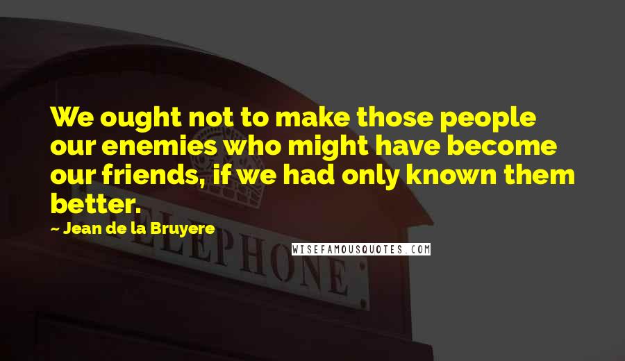 Jean De La Bruyere Quotes: We ought not to make those people our enemies who might have become our friends, if we had only known them better.