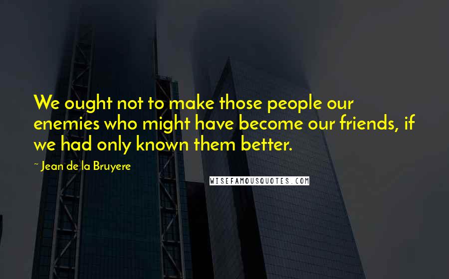 Jean De La Bruyere Quotes: We ought not to make those people our enemies who might have become our friends, if we had only known them better.