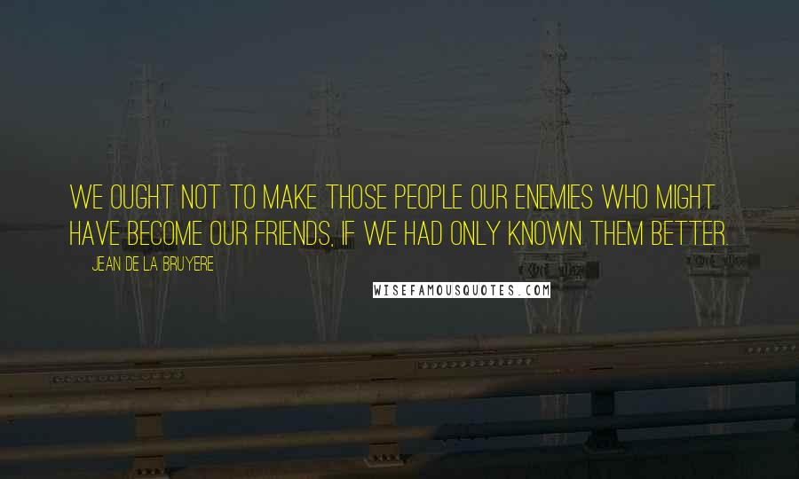 Jean De La Bruyere Quotes: We ought not to make those people our enemies who might have become our friends, if we had only known them better.