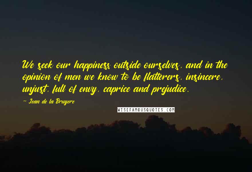 Jean De La Bruyere Quotes: We seek our happiness outside ourselves, and in the opinion of men we know to be flatterers, insincere, unjust, full of envy, caprice and prejudice.