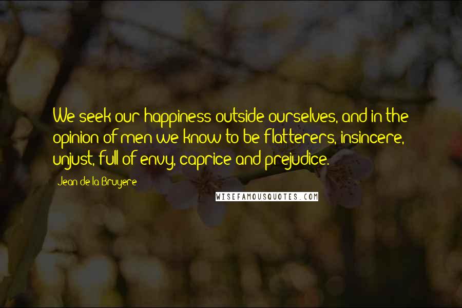 Jean De La Bruyere Quotes: We seek our happiness outside ourselves, and in the opinion of men we know to be flatterers, insincere, unjust, full of envy, caprice and prejudice.