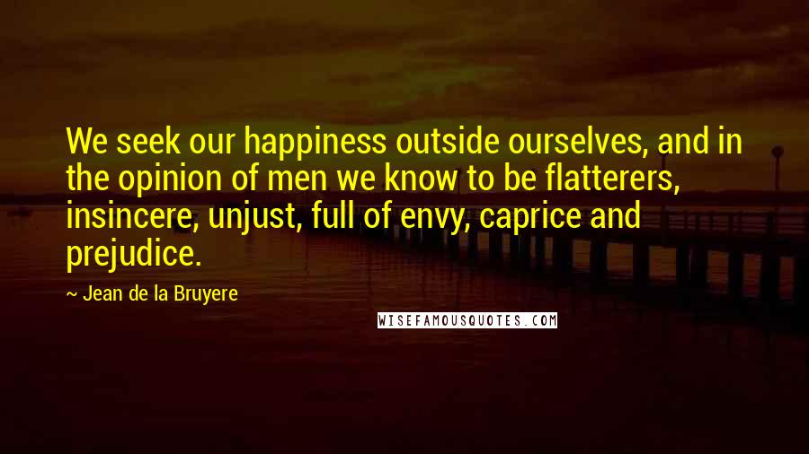 Jean De La Bruyere Quotes: We seek our happiness outside ourselves, and in the opinion of men we know to be flatterers, insincere, unjust, full of envy, caprice and prejudice.