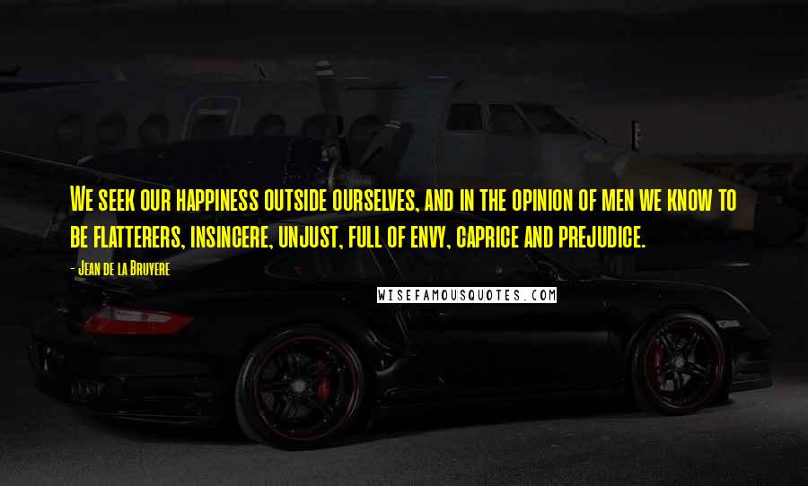 Jean De La Bruyere Quotes: We seek our happiness outside ourselves, and in the opinion of men we know to be flatterers, insincere, unjust, full of envy, caprice and prejudice.