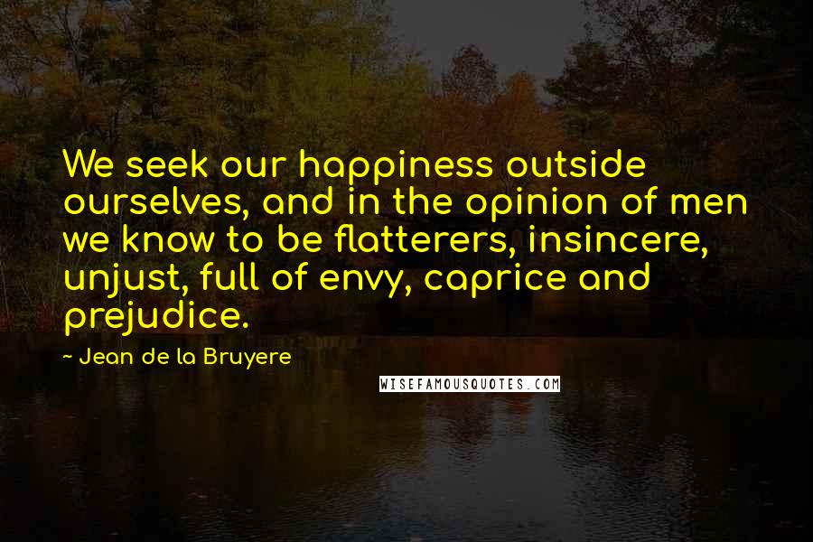 Jean De La Bruyere Quotes: We seek our happiness outside ourselves, and in the opinion of men we know to be flatterers, insincere, unjust, full of envy, caprice and prejudice.