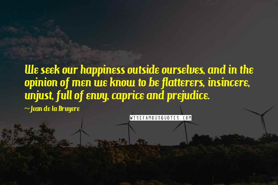 Jean De La Bruyere Quotes: We seek our happiness outside ourselves, and in the opinion of men we know to be flatterers, insincere, unjust, full of envy, caprice and prejudice.