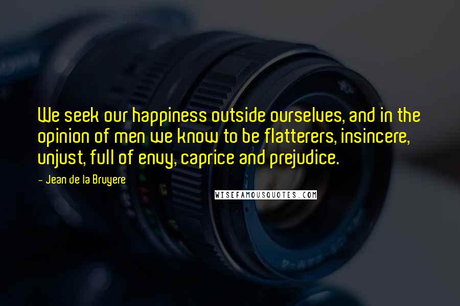 Jean De La Bruyere Quotes: We seek our happiness outside ourselves, and in the opinion of men we know to be flatterers, insincere, unjust, full of envy, caprice and prejudice.