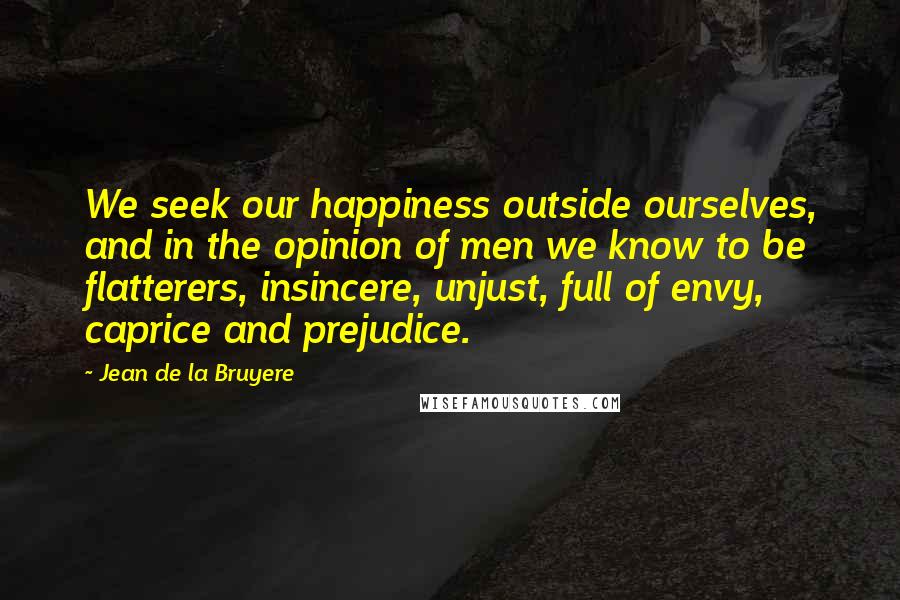 Jean De La Bruyere Quotes: We seek our happiness outside ourselves, and in the opinion of men we know to be flatterers, insincere, unjust, full of envy, caprice and prejudice.