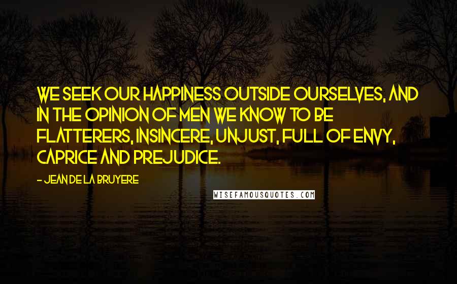 Jean De La Bruyere Quotes: We seek our happiness outside ourselves, and in the opinion of men we know to be flatterers, insincere, unjust, full of envy, caprice and prejudice.