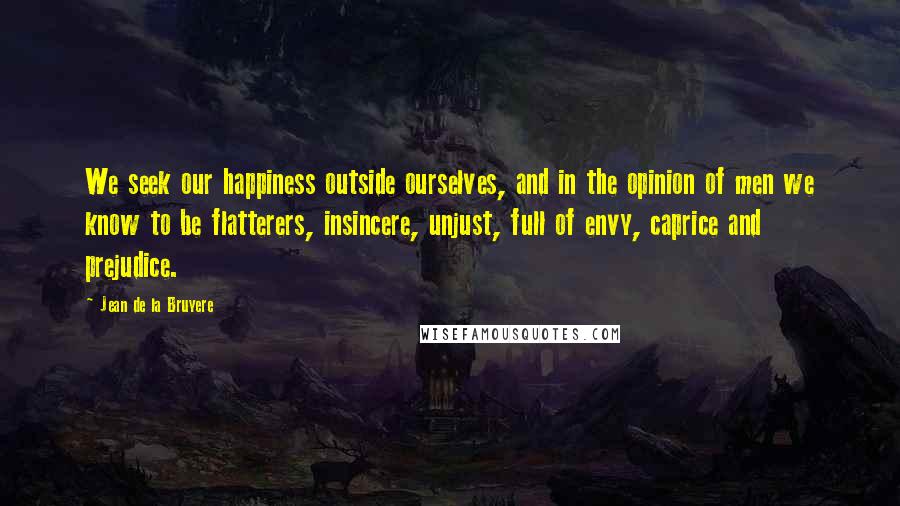 Jean De La Bruyere Quotes: We seek our happiness outside ourselves, and in the opinion of men we know to be flatterers, insincere, unjust, full of envy, caprice and prejudice.
