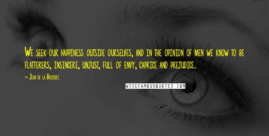 Jean De La Bruyere Quotes: We seek our happiness outside ourselves, and in the opinion of men we know to be flatterers, insincere, unjust, full of envy, caprice and prejudice.