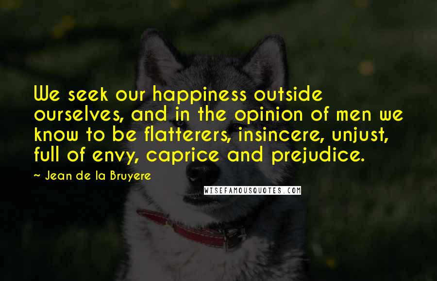 Jean De La Bruyere Quotes: We seek our happiness outside ourselves, and in the opinion of men we know to be flatterers, insincere, unjust, full of envy, caprice and prejudice.