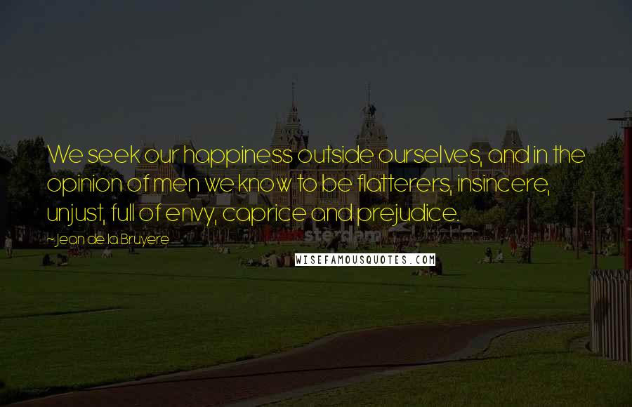 Jean De La Bruyere Quotes: We seek our happiness outside ourselves, and in the opinion of men we know to be flatterers, insincere, unjust, full of envy, caprice and prejudice.